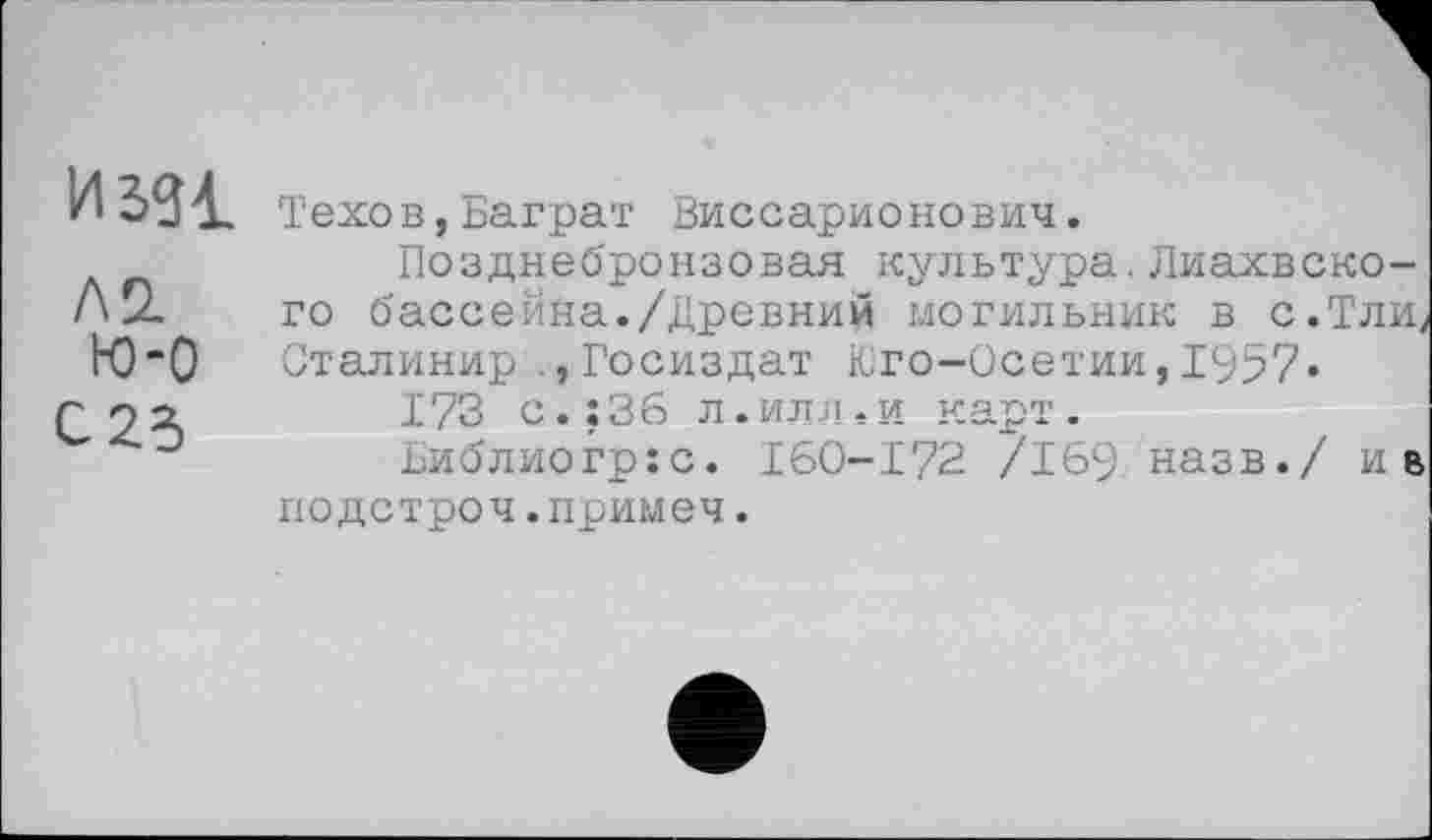 ﻿И sgi
Л 2. ю-о
С 25
Техов,Баграт Виссарионович.
Позднебронзовая культура.Лиахвско-го бассейна./Древний могильник в с.Тлиу Сталинир Госиздат Юго-Осетии,1957»
173 с.; 36 л.илл.и карт.
Библиогр:с. I60-I72 /169 назв./ ив подстроч.примеч.